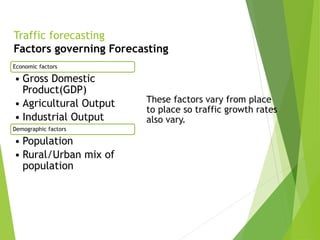 Traffic forecasting
Factors governing Forecasting
Economic factors
• Gross Domestic
Product(GDP)
• Agricultural Output
• Industrial Output
Demographic factors
• Population
• Rural/Urban mix of
population
These factors vary from place
to place so traffic growth rates
also vary.
 