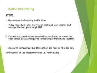 Traffic forecasting
STEPS
1. Measurement of existing traffic flow
▪ 7 day count two times every year(peak and lean season) and
average the two gives rough ADT.
▪ For more accurate value, seasonal factors based on round the
year census data are required for particular month and location.
▪ Measured in Passenger Car Units (PCU) per hour or PCU per day.
Modification of the measured value i.e. Forecasting.
 