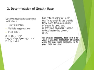 2. Determination of Growth Rate
Determined from following
indicators
• Traffic census
• Vehicle registration
• Fuel Sales
For establishing reliable
traffic growth rates traffic
flow data from a number
of years is used and
regression analysis is done
to estimate the growth
rate.
𝑃𝑛 = 𝑃0(1 + 𝑟)𝑛
𝐿𝑜𝑔𝑒𝑃𝑛=𝐿𝑜𝑔𝑒𝑃0+n𝐿𝑜𝑔𝑒(1+r)
𝑌 = 𝐴0 + 𝐴1𝑛
For smaller projects, data from 5-10
years is used for projection of traffic,
while for large scale projects, 15-20
years data are used.
 