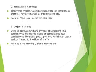 2. Transverse markings
 Transverse markings are marked across the direction of
traffic. They are marked at intersections etc.
 For e.g. Stop sign , Zebra crossing sign
3. Object marking
 Used to adequately mark physical obstructions in a
carriageway like traffic island or obstructions near
carriageway like signal posts, pier etc. which can cause
serious hazard to the flow of traffic
 For e.g. Kerb marking , island marking etc.
 