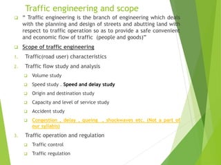 Traffic engineering and scope
 “ Traffic engineering is the branch of engineering which deals
with the planning and design of streets and abutting land with
respect to traffic operation so as to provide a safe convenient
and economic flow of traffic (people and goods)”
 Scope of traffic engineering
1. Traffic(road user) characteristics
2. Traffic flow study and analysis
 Volume study
 Speed study . Speed and delay study
 Origin and destination study
 Capacity and level of service study
 Accident study
 Congestion , delay , queing , shockwaves etc. (Not a part of
our syllabis)
3. Traffic operation and regulation
 Traffic control
 Traffic regulation
 
