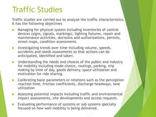 Traffic Studies
Traffic studies are carried out to analyze the traffic characteristics.
It has the following objectives
 Managing for physical system including inventories of control
devices (signs, signals, markings), lighting fixtures, repair and
maintenance activities, decisions and authorizations, permits,
street maps, condition assessments
 Investigating trends over time including volume, speeds,
accidents and needs assessments so that actions can be
anticipated, identified and taken.
 Understanding the needs and choices of the public and industry
for mobility including mode choice, routings, parking, trip
making by time of day, goods delivery, space utilization and
motivation for ride sharing.
 Calibrating basic parameters or relations such as the perception
reaction time, friction coefficients, discharge headways, lane
utilization
 Assessing potential impacts including traffic and environmental
impact assessments, site developments and access requests.
 Evaluating performance of systems or sub systems specially
focused on how well mobility is being delivered.
 