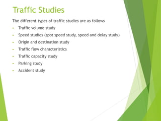 Traffic Studies
The different types of traffic studies are as follows
 Traffic volume study
 Speed studies (spot speed study, speed and delay study)
 Origin and destination study
 Traffic flow characteristics
 Traffic capacity study
 Parking study
 Accident study
 