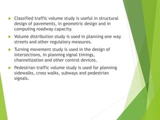  Classified traffic volume study is useful in structural
design of pavements, in geometric design and in
computing roadway capacity.
 Volume distribution study is used in planning one way
streets and other regulatory measures.
 Turning movement study is used in the design of
intersections, in planning signal timings,
channelization and other control devices.
 Pedestrian traffic volume study is used for planning
sidewalks, cross walks, subways and pedestrian
signals.
 