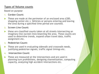 Types of Volume counts
Based on purpose
1. Cordon Count:
 These are made at the perimeter of an enclosed area (CBD,
shopping center etc.). Vehicles or persons entering and leaving
the area during a specified time period are counted.
2. Screen Line Count:
 these are classified counts taken at all streets intersecting an
imaginary line (screen line) bisecting the area. These counts are
used to determine trends, expand urban travel data, traffic
assignment etc.
3. Pedestrian Count:
 These are used in evaluating sidewalk and crosswalk needs,
justifying pedestrian signals, traffic signal timings etc.
4. Intersection Count:
 These are measured at the intersections and are used in
planning turn prohibitions, designing channelization, computing
capacity, analyzing high accident intersections etc.
 