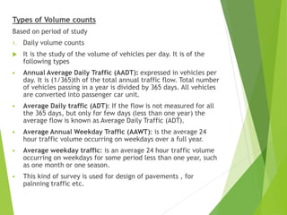 Types of Volume counts
Based on period of study
1. Daily volume counts
 It is the study of the volume of vehicles per day. It is of the
following types
 Annual Average Daily Traffic (AADT): expressed in vehicles per
day. It is (1/365)th of the total annual traffic flow. Total number
of vehicles passing in a year is divided by 365 days. All vehicles
are converted into passenger car unit.
 Average Daily traffic (ADT): If the flow is not measured for all
the 365 days, but only for few days (less than one year) the
average flow is known as Average Daily Traffic (ADT).
 Average Annual Weekday Traffic (AAWT): is the average 24
hour traffic volume occurring on weekdays over a full year.
 Average weekday traffic: is an average 24 hour traffic volume
occurring on weekdays for some period less than one year, such
as one month or one season.
 This kind of survey is used for design of pavements , for
palnning traffic etc.
 