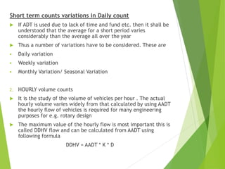 Short term counts variations in Daily count
 If ADT is used due to lack of time and fund etc. then it shall be
understood that the average for a short period varies
considerably than the average all over the year
 Thus a number of variations have to be considered. These are
 Daily variation
 Weekly variation
 Monthly Variation/ Seasonal Variation
2. HOURLY volume counts
 It is the study of the volume of vehicles per hour . The actual
hourly volume varies widely from that calculated by using AADT
the hourly flow of vehicles is required for many engineering
purposes for e.g. rotary design
 The maximum value of the hourly flow is most important this is
called DDHV flow and can be calculated from AADT using
following formula
DDHV = AADT * K * D
 