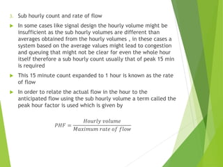 3. Sub hourly count and rate of flow
 In some cases like signal design the hourly volume might be
insufficient as the sub hourly volumes are different than
averages obtained from the hourly volumes , in these cases a
system based on the average values might lead to congestion
and queuing that might not be clear for even the whole hour
itself therefore a sub hourly count usually that of peak 15 min
is required
 This 15 minute count expanded to 1 hour is known as the rate
of flow
 In order to relate the actual flow in the hour to the
anticipated flow using the sub hourly volume a term called the
peak hour factor is used which is given by
𝑃𝐻𝐹 =
𝐻𝑜𝑢𝑟𝑙𝑦 𝑣𝑜𝑙𝑢𝑚𝑒
𝑀𝑎𝑥𝑖𝑚𝑢𝑚 𝑟𝑎𝑡𝑒 𝑜𝑓 𝑓𝑙𝑜𝑤
 