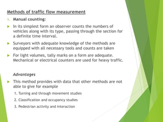 Methods of traffic flow measurement
1. Manual counting:
 In its simplest form an observer counts the numbers of
vehicles along with its type, passing through the section for
a definite time interval.
 Surveyors with adequate knowledge of the methods are
equipped with all necessary tools and counts are taken
 For light volumes, tally marks on a form are adequate.
Mechanical or electrical counters are used for heavy traffic.
Advantages
 This method provides with data that other methods are not
able to give for example
1. Turning and through movement studies
2. Classification and occupancy studies
3. Pedestrian activity and interaction
 