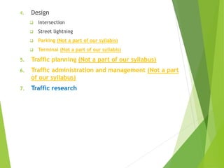 4. Design
 Intersection
 Street lightning
 Parking (Not a part of our syllabis)
 Terminal (Not a part of our syllabis)
5. Traffic planning (Not a part of our syllabus)
6. Traffic administration and management (Not a part
of our syllabus)
7. Traffic research
 