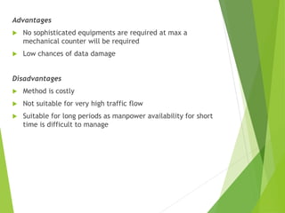 Advantages
 No sophisticated equipments are required at max a
mechanical counter will be required
 Low chances of data damage
Disadvantages
 Method is costly
 Not suitable for very high traffic flow
 Suitable for long periods as manpower availability for short
time is difficult to manage
 