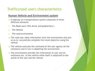 Traffic(road user) characteristics
Human Vehicle and Environment system
 A highway (or transportation) system comprises of three
different elements
1. The Road users (The driver and pedestrians )
2. The Vehicle
3. The road environment
 The road user takes information form the environment and acts
so as to successfully complete the travel objective using the
vehicle
 The vehicle executes the command of the user against all the
resistance and in turn is depleting the environment
 The environment provides the information to user and air
resistance etc. to the vehicle while itself is subjected to the
action of the user and the vehicle
 