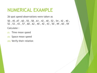 NUMERICAL EXAMPLE
26 spot speed observations were taken as
50 , 45 ,47 , 60 , 55 , 58 , 61 , 42 , 40 , 52 , 54 , 42 , 40 ,
52 , 53 , 43 , 57 , 60 , 62 , 40 , 42 , 43 , 50 , 49 , 60 , 59
Calculate :
(i) Time mean speed
(ii) Space mean speed
(iii) Verify their relation
 