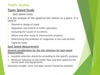 Traffic Studies
Types Speed Study
1. Spot speed study
It is the analysis of the speed of the vehicle at a point. It is
used in
 Geometric design of roads
 Regulation and control of traffic operation;
 Analyzing the causes of accidents;
 Before and after study of improvement projects;
 Determining the problems of congestion in the road section;
 Capacity study
Spot Speed Measurement
General consideration for the site selection for spot speed
measurement:
 Location selection should be according to the specific purpose;
 Minimum influence to the traffic flow and their speed by the
survey team and equipments;
Generally straight, level and open section should be selected.
 