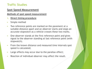 Traffic Studies
Spot Speed Measurement
Methods of spot speed measurement
1. Direct timing procedure
 Simple method
 Two reference points are marked on the pavement at a
suitable distance apart and an observer starts and stops an
accurate stopwatch as a vehicle crosses these two marks.
 One observer stands at the first reference point and gives
signal to the observer standing at last reference point (with
stopwatch).
 From the known distance and measured time intervals spot
speed is calculated;
 Large effects may occur due to the parallax effect;
 Reaction of individual observer may affect the result.
 