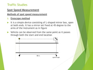 Traffic Studies
Spot Speed Measurement
Methods of spot speed measurement
2. Enoscope method
 It is a simple device consisting of L-shaped mirror box, open
at both ends. It has a mirror set fixed at 45 degree to the
arms of the instrument as in figure
 Vehicle can be observed from the same point as it passes
through both the start and end location
 