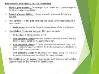 Presentation and analysis of spot speed data
1. Tabular presentation: Grouping of spot speeds into speed ranges to
facilitate easy computation.
2. Graphical presentation: (Histogram and cumulative frequency
curves)
I. Histogram : It is the plot of the speed value vs the frequency. It is
used to find
 Modal speed: peak of the frequency curve. (Mode of the distribution)
II. Cumulative frequency curves : They provide with
 Median Speed: 50th percentile speed
 98th percentile speed: below this speed 98% of vehicles move, and it is
taken as design speed for the geometric design.
 85th percentile speed: 85% of the vehicles move below this speed. It is
used to establish upper speed limit for traffic management. It is taken as
limit of safe speed in the road.
 15th percentile speed: 15% of vehicles move below this speed. It is used
for determining minimum speed limit for major highways.
3. Arithmetic mean or average spot speed: Summation of all variable
speed divided by the number of observations.
 
