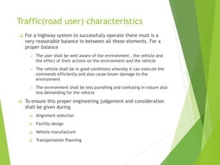 Traffic(road user) characteristics
 For a highway system to successfully operate there must is a
very reasonable balance in between all these elements. For a
proper balance
 The user shall be well aware of the environment , the vehicle and
the effect of their actions on the environment and the vehicle
 The vehicle shall be in good conditions whereby it can execute the
commands efficiently and also cause lesser damage to the
environment
 The environment shall be less punishing and confusing in nature also
less demanding for the vehicle
 To ensure this proper engineering judgement and consideration
shall be given during
 Alignment selection
 Facility design
 Vehicle manufacture
 Transportation Planning
 