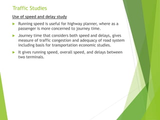 Traffic Studies
Use of speed and delay study
 Running speed is useful for highway planner, where as a
passenger is more concerned to journey time.
 Journey time that considers both speed and delays, gives
measure of traffic congestion and adequacy of road system
including basis for transportation economic studies.
 It gives running speed, overall speed, and delays between
two terminals.
 