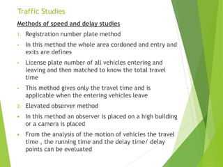 Traffic Studies
Methods of speed and delay studies
1. Registration number plate method
• In this method the whole area cordoned and entry and
exits are defines
• License plate number of all vehicles entering and
leaving and then matched to know the total travel
time
• This method gives only the travel time and is
applicable when the entering vehicles leave
2. Elevated observer method
 In this method an observer is placed on a high building
or a camera is placed
 From the analysis of the motion of vehicles the travel
time , the running time and the delay time/ delay
points can be eveluated
 