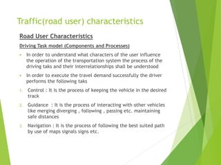 Traffic(road user) characteristics
Road User Characteristics
Driving Task model (Components and Processes)
 In order to understand what characters of the user influence
the operation of the transportation system the process of the
driving taks and their interrelationships shall be understood
 In order to execute the travel demand successfully the driver
performs the following taks
1. Control : It is the process of keeping the vehicle in the desired
track
2. Guidance : It is the process of interacting with other vehicles
like merging diverging , following , passing etc. maintaining
safe distances
3. Navigation : It is the process of following the best suited path
by use of maps signals signs etc.
 