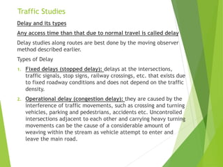 Traffic Studies
Delay and its types
Any access time than that due to normal travel is called delay
Delay studies along routes are best done by the moving observer
method described earlier.
Types of Delay
1. Fixed delays (stopped delay): delays at the intersections,
traffic signals, stop signs, railway crossings, etc. that exists due
to fixed roadway conditions and does not depend on the traffic
density.
2. Operational delay (congestion delay): they are caused by the
interference of traffic movements, such as crossing and turning
vehicles, parking and pedestrians, accidents etc. Uncontrolled
intersections adjacent to each other and carrying heavy turning
movements can be the cause of a considerable amount of
weaving within the stream as vehicle attempt to enter and
leave the main road.
 