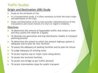 Traffic Studies
Origin and Destination (OD) Study
 Study on the attributes of trip
 In a transportation study, it is often necessary to know the exact origin
and destination of the trips.
 Origin and Destination (O-D) surveys provide a detailed picture of the
trip patterns and travel choices of a city’s or region’s residents.
Objectives
 To determine the amount of bypassable traffic that enters a town
and thus justify the need for a bypass
 To develop trip generation and trip distribution models in transport
planning process
 To determine the extent to which the present highway system is
adequate and to plan for new facilities
 To assess the adequacy of parking facilities and to plan for future
 To judge adequacy of existing route
 To locate express way or major route along desire.
 To locate the terminal facilities
 To locate new bridge as per traffic demand
 To locate intermediate stops for public transport
 