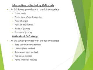 Information collected by O-D study
 An OD Survey provides with the following data
 Travel mode
 Travel time of day & duration
 Point of origin
 Point of destination
 Route of journey
 Purpose of journey
Methods of O-D study
 An OD Survey provides with the following data
1. Road side interview method
2. License plate method
3. Return post card method
4. Tag-on-car method
5. Home interview method
 