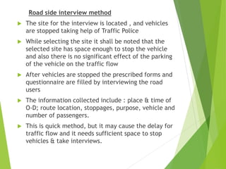 Road side interview method
 The site for the interview is located , and vehicles
are stopped taking help of Traffic Police
 While selecting the site it shall be noted that the
selected site has space enough to stop the vehicle
and also there is no significant effect of the parking
of the vehicle on the traffic flow
 After vehicles are stopped the prescribed forms and
questionnaire are filled by interviewing the road
users
 The information collected include : place & time of
O-D; route location, stoppages, purpose, vehicle and
number of passengers.
 This is quick method, but it may cause the delay for
traffic flow and it needs sufficient space to stop
vehicles & take interviews.
 