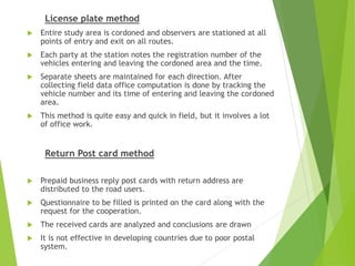 License plate method
 Entire study area is cordoned and observers are stationed at all
points of entry and exit on all routes.
 Each party at the station notes the registration number of the
vehicles entering and leaving the cordoned area and the time.
 Separate sheets are maintained for each direction. After
collecting field data office computation is done by tracking the
vehicle number and its time of entering and leaving the cordoned
area.
 This method is quite easy and quick in field, but it involves a lot
of office work.
Return Post card method
 Prepaid business reply post cards with return address are
distributed to the road users.
 Questionnaire to be filled is printed on the card along with the
request for the cooperation.
 The received cards are analyzed and conclusions are drawn
 It is not effective in developing countries due to poor postal
system.
 