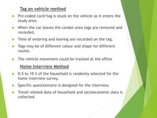 Tag on vehicle method
 Pre-coded card/tag is stuck on the vehicle as it enters the
study area.
 When the car leaves the cordon area tags are removed and
recorded.
 Time of entering and leaving are recorded on the tag.
 Tags may be of different colour and shape for different
routes.
 The vehicle movement could be tracked at the office
Home Interview Method
 0.5 to 10 % of the household is randomly selected for the
home interview survey.
 Specific questionnaire is designed for the interview.
 Travel related data of household and socioeconomic data is
collected.
 