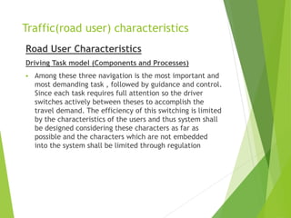 Traffic(road user) characteristics
Road User Characteristics
Driving Task model (Components and Processes)
 Among these three navigation is the most important and
most demanding task , followed by guidance and control.
Since each task requires full attention so the driver
switches actively between theses to accomplish the
travel demand. The efficiency of this switching is limited
by the characteristics of the users and thus system shall
be designed considering these characters as far as
possible and the characters which are not embedded
into the system shall be limited through regulation
 