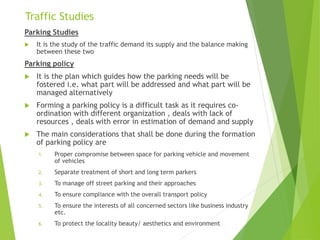 Traffic Studies
Parking Studies
 It is the study of the traffic demand its supply and the balance making
between these two
Parking policy
 It is the plan which guides how the parking needs will be
fostered i.e. what part will be addressed and what part will be
managed alternatively
 Forming a parking policy is a difficult task as it requires co-
ordination with different organization , deals with lack of
resources , deals with error in estimation of demand and supply
 The main considerations that shall be done during the formation
of parking policy are
1. Proper compromise between space for parking vehicle and movement
of vehicles
2. Separate treatment of short and long term parkers
3. To manage off street parking and their approaches
4. To ensure compliance with the overall transport policy
5. To ensure the interests of all concerned sectors like business industry
etc.
6. To protect the locality beauty/ aesthetics and environment
 