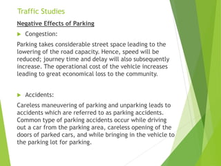Traffic Studies
Negative Effects of Parking
 Congestion:
Parking takes considerable street space leading to the
lowering of the road capacity. Hence, speed will be
reduced; journey time and delay will also subsequently
increase. The operational cost of the vehicle increases
leading to great economical loss to the community.
 Accidents:
Careless maneuvering of parking and unparking leads to
accidents which are referred to as parking accidents.
Common type of parking accidents occur while driving
out a car from the parking area, careless opening of the
doors of parked cars, and while bringing in the vehicle to
the parking lot for parking.
 