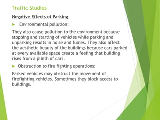Traffic Studies
Negative Effects of Parking
 Environmental pollution:
They also cause pollution to the environment because
stopping and starting of vehicles while parking and
unparking results in noise and fumes. They also affect
the aesthetic beauty of the buildings because cars parked
at every available space create a feeling that building
rises from a plinth of cars.
 Obstruction to fire fighting operations:
Parked vehicles may obstruct the movement of
firefighting vehicles. Sometimes they block access to
buildings.
 