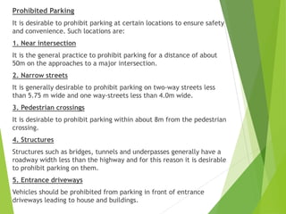 Prohibited Parking
It is desirable to prohibit parking at certain locations to ensure safety
and convenience. Such locations are:
1. Near intersection
It is the general practice to prohibit parking for a distance of about
50m on the approaches to a major intersection.
2. Narrow streets
It is generally desirable to prohibit parking on two-way streets less
than 5.75 m wide and one way-streets less than 4.0m wide.
3. Pedestrian crossings
It is desirable to prohibit parking within about 8m from the pedestrian
crossing.
4. Structures
Structures such as bridges, tunnels and underpasses generally have a
roadway width less than the highway and for this reason it is desirable
to prohibit parking on them.
5. Entrance driveways
Vehicles should be prohibited from parking in front of entrance
driveways leading to house and buildings.
 