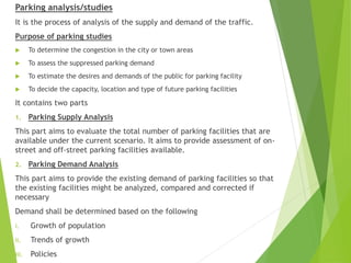 Parking analysis/studies
It is the process of analysis of the supply and demand of the traffic.
Purpose of parking studies
 To determine the congestion in the city or town areas
 To assess the suppressed parking demand
 To estimate the desires and demands of the public for parking facility
 To decide the capacity, location and type of future parking facilities
It contains two parts
1. Parking Supply Analysis
This part aims to evaluate the total number of parking facilities that are
available under the current scenario. It aims to provide assessment of on-
street and off-street parking facilities available.
2. Parking Demand Analysis
This part aims to provide the existing demand of parking facilities so that
the existing facilities might be analyzed, compared and corrected if
necessary
Demand shall be determined based on the following
i. Growth of population
ii. Trends of growth
iii. Policies
 