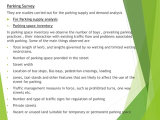 Parking Survey
They are studies carried out for the parking supply and demand analysis
 For Parking supply analysis
1. Parking space inventory
In parking space inventory we observe the number of bays , prevailing parking
practices , their interaction with existing traffic flow and problems associated
with parking. Some of the main things observed are
 Total length of kerb, and lengths governed by no waiting and limited waiting
restrictions.
 Number of parking space provided in the street
 Street width
 Location of bus stops, Bus bays, pedestrian crossings, loading
 zones, taxi stands and other features that are likely to affect the use of the
street for parking.
 Traffic management measures in force, such as prohibited turns, one way
streets etc.
 Number and type of traffic signs for regulation of parking
 Private streets
 Vacant or unused land suitable for temporary or permanent parking space
 