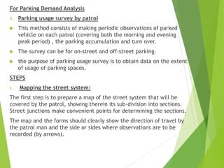 For Parking Demand Analysis
1. Parking usage survey by patrol
 This method consists of making periodic observations of parked
vehicle on each patrol (covering both the morning and evening
peak period) , the parking accumulation and turn over.
 The survey can be for on-street and off-street parking.
 the purpose of parking usage survey is to obtain data on the extent
of usage of parking spaces.
STEPS
i. Mapping the street system:
The first step is to prepare a map of the street system that will be
covered by the patrol, showing therein its sub-division into sections.
Street junctions make convenient points for determining the sections.
The map and the forms should clearly show the direction of travel by
the patrol man and the side or sides where observations are to be
recorded (by arrows).
 