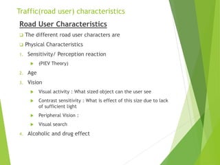 Traffic(road user) characteristics
Road User Characteristics
 The different road user characters are
 Physical Characteristics
1. Sensitivity/ Perception reaction
 (PIEV Theory)
2. Age
3. Vision
 Visual activity : What sized object can the user see
 Contrast sensitivity : What is effect of this size due to lack
of sufficient light
 Peripheral Vision :
 Visual search
4. Alcoholic and drug effect
 