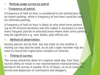 1. Parking usage survey by patrol
ii. Frequency of patrol:
A frequency of half an hour is considered to be satisfactory for
on-street parking, while a frequency of one hour could be used
for offstreet parking.
A frequency of half an hour is likely to miss short term parkers
(up to 29 minutes duration) and this makes it necessary to have
more frequent patrols in selected areas where short term parking
may be significant e.g. near banks, post offices etc.
iii. Method of observation:
Usually patrols are by foot, but too close to one another a
moving car may also be used. As an aid a tape recorder may be
used to record the registration numbers of vehicles.
iv. Timing of survey:
The survey should be done on a typical week day, free from
factors likely to result in non representative characteristics. The
period of the survey is usually 10 to 12 hours, so as to cover the
arrival and departure of commuters and shoppers.
 