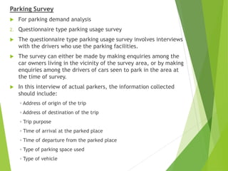 Parking Survey
 For parking demand analysis
2. Questionnaire type parking usage survey
 The questionnaire type parking usage survey involves interviews
with the drivers who use the parking facilities.
 The survey can either be made by making enquiries among the
car owners living in the vicinity of the survey area, or by making
enquiries among the drivers of cars seen to park in the area at
the time of survey.
 In this interview of actual parkers, the information collected
should include:
◦ Address of origin of the trip
◦ Address of destination of the trip
◦ Trip purpose
◦ Time of arrival at the parked place
◦ Time of departure from the parked place
◦ Type of parking space used
◦ Type of vehicle
 