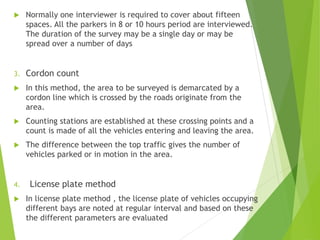 Normally one interviewer is required to cover about fifteen
spaces. All the parkers in 8 or 10 hours period are interviewed.
The duration of the survey may be a single day or may be
spread over a number of days
3. Cordon count
 In this method, the area to be surveyed is demarcated by a
cordon line which is crossed by the roads originate from the
area.
 Counting stations are established at these crossing points and a
count is made of all the vehicles entering and leaving the area.
 The difference between the top traffic gives the number of
vehicles parked or in motion in the area.
4. License plate method
 In license plate method , the license plate of vehicles occupying
different bays are noted at regular interval and based on these
the different parameters are evaluated
 