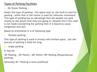 Types of Parking Facilities
1. On Street Parking :
Under this type of parking , the space near to the kerb Is used for
parking , while that in the center is used for vehicular movement.
This type of parking has an advantage that the people can park
nearby to the places that they are going to. Despite this if the road
is not made considering the parking then it is bound to cause
congestion and jam.
Based on orientation it is of following type
i. Parallel parking
This type of parking is used in streets with limited space , but the
process of parking is little bit long.
ii. Angle parking
It may be
30о Parking , 45о Parkin , 60о Parkin ,90о Parking (Perpendicular
parking)
Generally 45 о Parking is more preffered
 