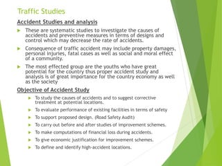 Traffic Studies
Accident Studies and analysis
 These are systematic studies to investigate the causes of
accidents and preventive measures in terms of designs and
control which may decrease the rate of accidents.
 Consequence of traffic accident may include property damages,
personal injuries, fatal cases as well as social and moral effect
of a community.
 The most effected group are the youths who have great
potential for the country thus proper accident study and
analysis is of great importance for the country economy as well
as the society
Objective of Accident Study
 To study the causes of accidents and to suggest corrective
treatment at potential locations.
 To evaluate performance of existing facilities in terms of safety
 To support proposed design. (Road Safety Audit)
 To carry out before and after studies of improvement schemes.
 To make computations of financial loss during accidents.
 To give economic justification for improvement schemes.
 To define and identify high-accident locations.
 