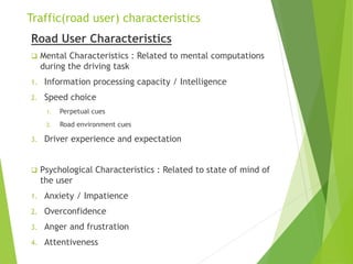 Traffic(road user) characteristics
Road User Characteristics
 Mental Characteristics : Related to mental computations
during the driving task
1. Information processing capacity / Intelligence
2. Speed choice
1. Perpetual cues
2. Road environment cues
3. Driver experience and expectation
 Psychological Characteristics : Related to state of mind of
the user
1. Anxiety / Impatience
2. Overconfidence
3. Anger and frustration
4. Attentiveness
 