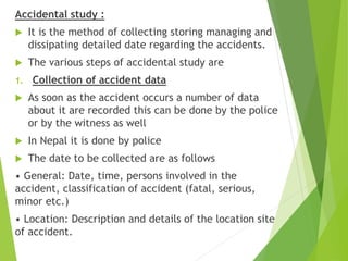 Accidental study :
 It is the method of collecting storing managing and
dissipating detailed date regarding the accidents.
 The various steps of accidental study are
1. Collection of accident data
 As soon as the accident occurs a number of data
about it are recorded this can be done by the police
or by the witness as well
 In Nepal it is done by police
 The date to be collected are as follows
• General: Date, time, persons involved in the
accident, classification of accident (fatal, serious,
minor etc.)
• Location: Description and details of the location site
of accident.
 