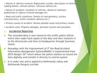 • Details of vehicles involved: Registration number, description of vehicle,
loading details, vehicles details, vehicular defects etc.
• Nature of accident: Condition of vehicles, details of collisions,
pedestrians or objects involved damages etc.
• Road and traffic conditions: Details of road geometry, surface
characteristics, traffic condition (density etc.)
• Primary causes of accident: Various possible cause and primary causes.
• Accident costs: Property damages, personal injuries and casualties.
2. Accidental Reporting
 The recorded data is now routed to the traffic police offices
which then make hard copies of the data and then transfers it
to the directorate and then to headquarter through Summary
sheets
 Nowadays with the improvement of IT the Road Accident
Information Management System(RAIMS) is implemented from
2075 Mangsir 25th which allows the police stations to record the
data digitally and transfer it directly to central system
 It is under test and is applied to Kathmandu valley and
Kathmandu Burgunj corridor
 