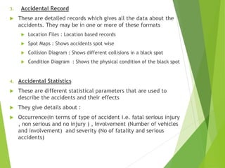 3. Accidental Record
 These are detailed records which gives all the data about the
accidents. They may be in one or more of these formats
 Location Files : Location based records
 Spot Maps : Shows accidents spot wise
 Collision Diagram : Shows different collisions in a black spot
 Condition Diagram : Shows the physical condition of the black spot
4. Accidental Statistics
 These are different statistical parameters that are used to
describe the accidents and their effects
 They give details about :
 Occurrence(in terms of type of accident i.e. fatal serious injury
, non serious and no injury ) , Involvement (Number of vehicles
and involvement) and severity (No of fatality and serious
accidents)
 