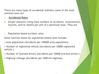 There are many types of accidental statistics some of the most
common ones are
I. Accidental Rates
 Simple statistics citing total numbers of accidents, involvements,
injuries, and/or deaths per unit of a particular base. They are
1. Population-based accident rates
Some common bases for population-based rates include:
• Area population (Accidents per 100000 area population)
• Number of registered vehicle (Accidents per 10000 registered
vehicle )
• Number of licensed drivers (Accidents per 10000 licensed drivers )
• Highway mileage (Accidents per 1000 km highway)
 